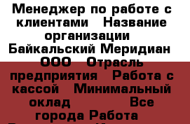 Менеджер по работе с клиентами › Название организации ­ Байкальский Меридиан, ООО › Отрасль предприятия ­ Работа с кассой › Минимальный оклад ­ 30 000 - Все города Работа » Вакансии   . Ивановская обл.